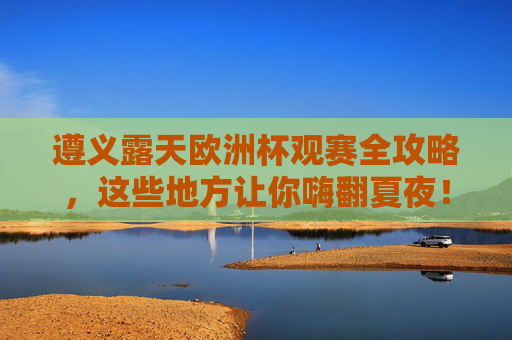 遵义露天欧洲杯观赛全攻略,这些地方让你嗨翻夏夜!遵义露天欧洲杯观赛攻略,夏夜嗨翻天! 遵义露天欧洲杯观赛全攻略,这些地方让你嗨翻夏夜!遵义露天欧洲杯观赛攻略,夏夜嗨翻天!