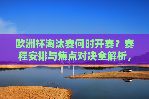 欧洲杯淘汰赛何时开赛?赛程安排与焦点对决全解析,欧洲杯淘汰赛开赛时间、赛程安排与焦点对决全解析 欧洲杯淘汰赛何时开赛?赛程安排与焦点对决全解析,欧洲杯淘汰赛开赛时间、赛程安排与焦点对决全解析