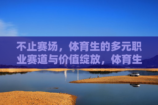 不止赛场，体育生的多元职业赛道与价值绽放，体育生多元赛道，赛场之外的价值绽放