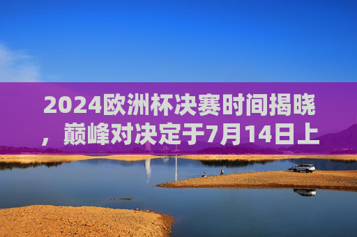 2024欧洲杯决赛时间揭晓，巅峰对决定于7月14日上演！2024欧洲杯决赛7月14日上演巅峰对决