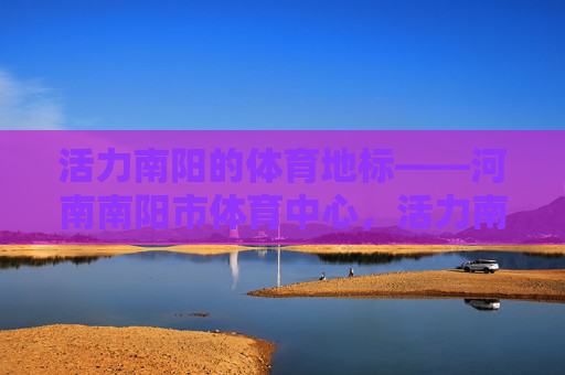 活力南阳的体育地标——河南南阳市体育中心,活力南阳体育地标——河南南阳市体育中心 活力南阳的体育地标——河南南阳市体育中心,活力南阳体育地标——河南南阳市体育中心