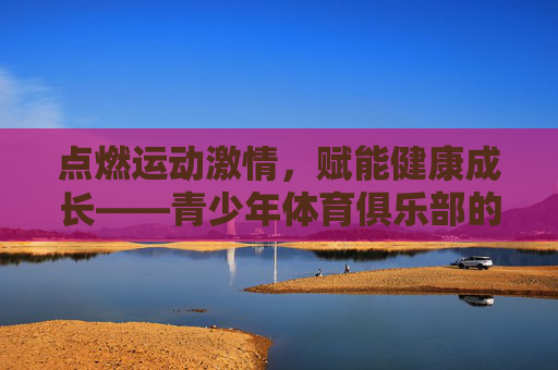 点燃运动激情,赋能健康成长——青少年体育俱乐部的时代意义,运动激情赋能成长,青少年体育俱乐部的时代意义 点燃运动激情,赋能健康成长——青少年体育俱乐部的时代意义,运动激情赋能成长,青少年体育俱乐部的时代意义