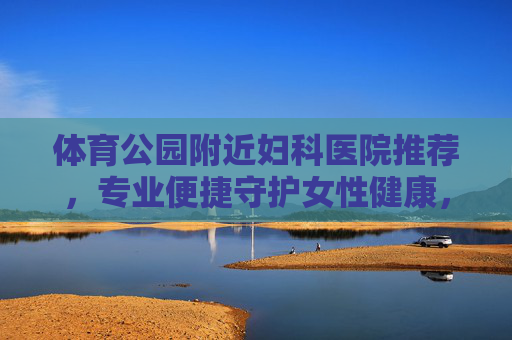 体育公园附近妇科医院推荐，专业便捷守护女性健康，体育公园附近妇科医院推荐，专业便捷守护女性健康