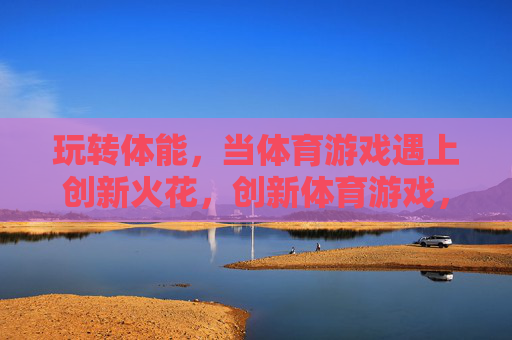 玩转体能，当体育游戏遇上创新火花，创新体育游戏，玩转体能火花