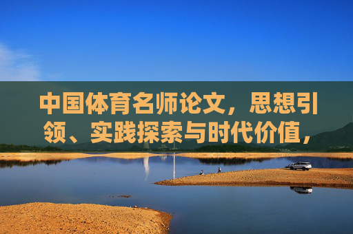中国体育名师论文,思想引领、实践探索与时代价值,中国体育名师,思想引领、实践探索与时代价值 中国体育名师论文,思想引领、实践探索与时代价值,中国体育名师,思想引领、实践探索与时代价值