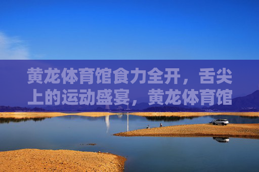 黄龙体育馆食力全开,舌尖上的运动盛宴,黄龙体育馆食力运动盛宴 黄龙体育馆食力全开,舌尖上的运动盛宴,黄龙体育馆食力运动盛宴