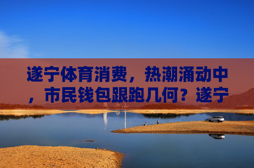 遂宁体育消费,热潮涌动中,市民钱包跟跑几何?遂宁体育消费热潮,市民钱包跟跑几何? 遂宁体育消费,热潮涌动中,市民钱包跟跑几何?遂宁体育消费热潮,市民钱包跟跑几何?