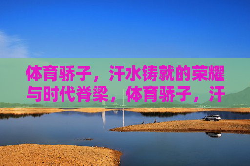 体育骄子,汗水铸就的荣耀与时代脊梁,体育骄子,汗水铸就荣耀与时代脊梁 体育骄子,汗水铸就的荣耀与时代脊梁,体育骄子,汗水铸就荣耀与时代脊梁