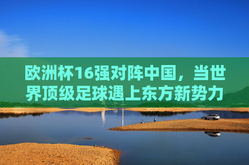 欧洲杯16强对阵中国,当世界顶级足球遇上东方新势力,欧洲杯16强对阵中国,顶级足球遇上东方新势力 欧洲杯16强对阵中国,当世界顶级足球遇上东方新势力,欧洲杯16强对阵中国,顶级足球遇上东方新势力