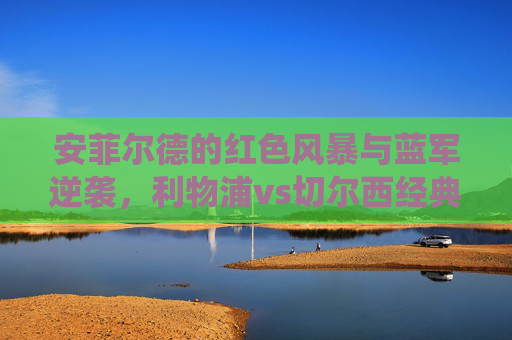 安菲尔德的红色风暴与蓝军逆袭，利物浦vs切尔西经典录像回溯——战术博弈、胜负瞬间与足球美学，安菲尔德红蓝风暴，利物浦vs切尔西经典战役的战术博弈与足球美学