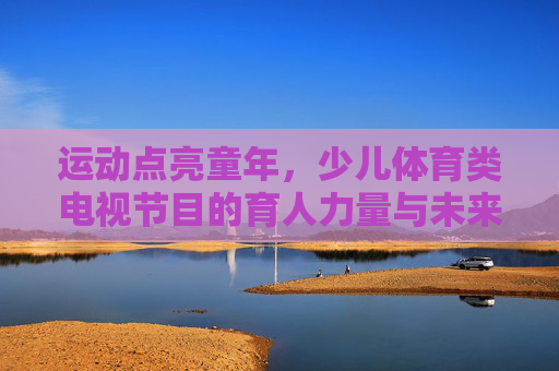 运动点亮童年,少儿体育类电视节目的育人力量与未来展望,运动点亮童年,少儿体育电视节目的育人力量与未来展望 运动点亮童年,少儿体育类电视节目的育人力量与未来展望,运动点亮童年,少儿体育电视节目的育人力量与未来展望