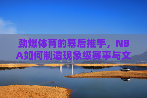 劲爆体育的幕后推手,NBA如何制造现象级赛事与文化,NBA,劲爆体育现象级赛事与文化的幕后推手 劲爆体育的幕后推手,NBA如何制造现象级赛事与文化,NBA,劲爆体育现象级赛事与文化的幕后推手