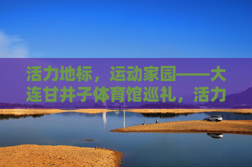 活力地标,运动家园——大连甘井子体育馆巡礼,活力地标,运动家园——大连甘井子体育馆巡礼 活力地标,运动家园——大连甘井子体育馆巡礼,活力地标,运动家园——大连甘井子体育馆巡礼