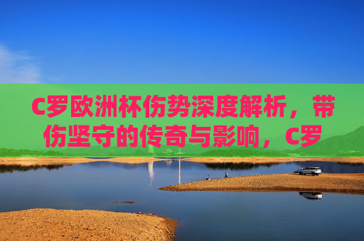 C罗欧洲杯伤势深度解析，带伤坚守的传奇与影响，C罗欧洲杯带伤坚守伤势深度解析，传奇与影响