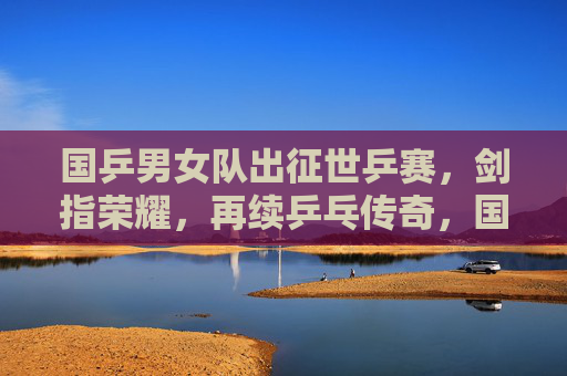 国乒男女队出征世乒赛,剑指荣耀,再续乒乓传奇,国乒男女队出征世乒赛 剑指荣耀再续传奇 国乒男女队出征世乒赛,剑指荣耀,再续乒乓传奇,国乒男女队出征世乒赛 剑指荣耀再续传奇