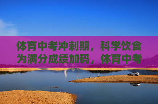 体育中考冲刺期,科学饮食为满分成绩加码,体育中考冲刺期,科学饮食为满分加码 体育中考冲刺期,科学饮食为满分成绩加码,体育中考冲刺期,科学饮食为满分加码