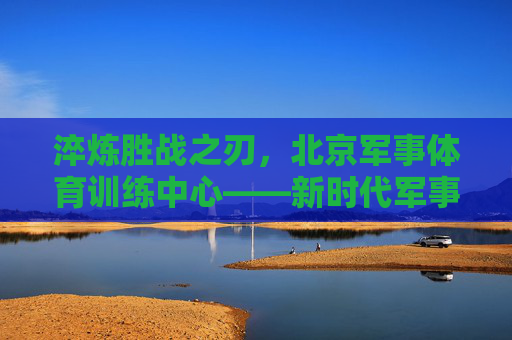 淬炼胜战之刃,北京军事体育训练中心——新时代军事人才的锻造熔炉,北京军事体育训练中心,新时代军事人才的锻造熔炉 淬炼胜战之刃,北京军事体育训练中心——新时代军事人才的锻造熔炉,北京军事体育训练中心,新时代军事人才的锻造熔炉