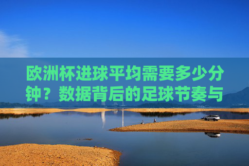 欧洲杯进球平均需要多少分钟？数据背后的足球节奏与偶然性，欧洲杯进球平均分钟数，数据背后的足球节奏与偶然性