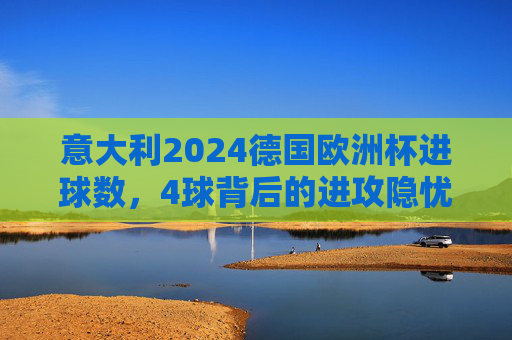 意大利2024德国欧洲杯进球数,4球背后的进攻隐忧与战术反思,意大利欧洲杯仅4球,进攻隐忧与战术反思 意大利2024德国欧洲杯进球数,4球背后的进攻隐忧与战术反思,意大利欧洲杯仅4球,进攻隐忧与战术反思
