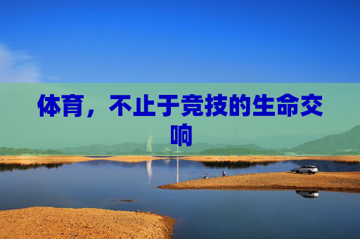 体育,不止于竞技的生命交响 体育,不止于竞技的生命交响
