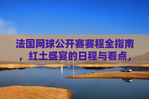 法国网球公开赛赛程全指南,红土盛宴的日程与看点,法网赛程全指南,红土盛宴日程与看点 法国网球公开赛赛程全指南,红土盛宴的日程与看点,法网赛程全指南,红土盛宴日程与看点