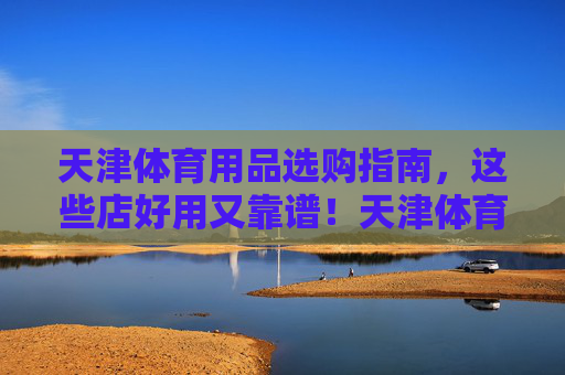 天津体育用品选购指南,这些店好用又靠谱!天津体育用品选购指南,这些店好用又靠谱 天津体育用品选购指南,这些店好用又靠谱!天津体育用品选购指南,这些店好用又靠谱