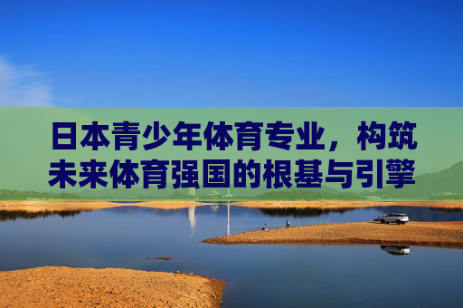 日本青少年体育专业,构筑未来体育强国的根基与引擎,日本青少年体育专业,构筑未来体育强国的根基与引擎 日本青少年体育专业,构筑未来体育强国的根基与引擎,日本青少年体育专业,构筑未来体育强国的根基与引擎