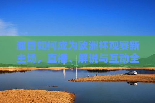 油管如何成为欧洲杯观赛新主场，直播、解说与互动全攻略，YouTube成欧洲杯观赛新主场，直播、解说、互动全攻略