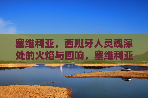 塞维利亚,西班牙人灵魂深处的火焰与回响,塞维利亚,西班牙灵魂的火焰与回响 塞维利亚,西班牙人灵魂深处的火焰与回响,塞维利亚,西班牙灵魂的火焰与回响