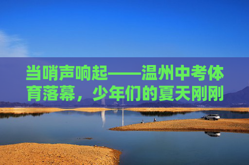 当哨声响起——温州中考体育落幕,少年们的夏天刚刚开始,哨响落幕,夏启少年时 当哨声响起——温州中考体育落幕,少年们的夏天刚刚开始,哨响落幕,夏启少年时