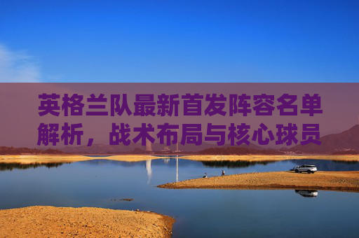 英格兰队最新首发阵容名单解析,战术布局与核心球员亮点,英格兰队最新首发阵容解析,战术布局与核心球员亮点 英格兰队最新首发阵容名单解析,战术布局与核心球员亮点,英格兰队最新首发阵容解析,战术布局与核心球员亮点