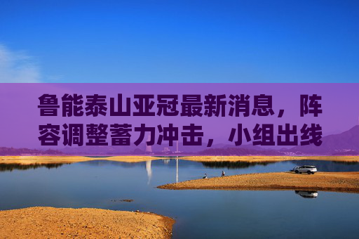 鲁能泰山亚冠最新消息,阵容调整蓄力冲击,小组出线目标明确,亚冠-鲁能泰山调整阵容蓄力冲击 小组出线目标明确 鲁能泰山亚冠最新消息,阵容调整蓄力冲击,小组出线目标明确,亚冠-鲁能泰山调整阵容蓄力冲击 小组出线目标明确