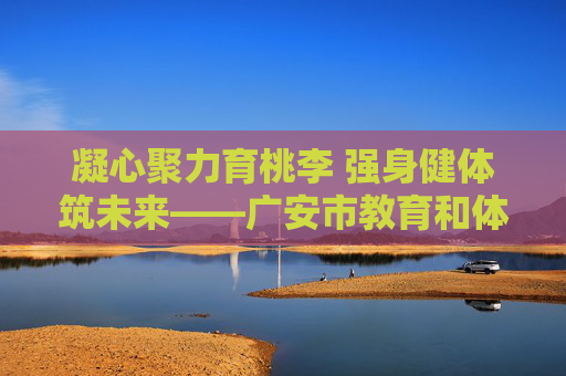 凝心聚力育桃李 强身健体筑未来——广安市教育和体育局发展纪实,凝心聚力育桃李 强身健体筑未来 凝心聚力育桃李 强身健体筑未来——广安市教育和体育局发展纪实,凝心聚力育桃李 强身健体筑未来