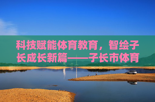 科技赋能体育教育，智绘子长成长新篇——子长市体育科技教育发展纪实，科技赋能体育教育 智绘子长成长新篇