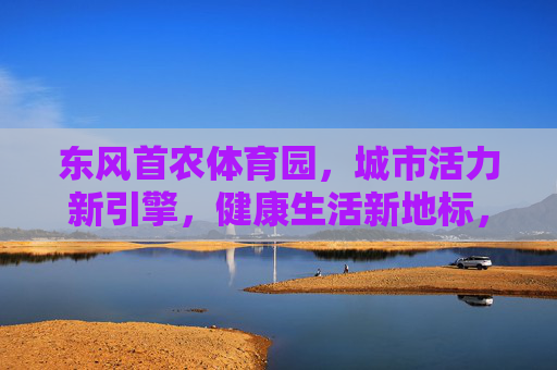 东风首农体育园,城市活力新引擎,健康生活新地标,东风首农体育园,城市活力新引擎,健康生活新地标 东风首农体育园,城市活力新引擎,健康生活新地标,东风首农体育园,城市活力新引擎,健康生活新地标