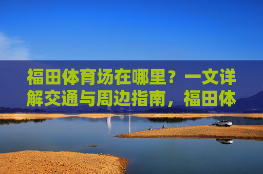 福田体育场在哪里？一文详解交通与周边指南，福田体育场位置交通及周边指南