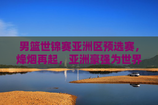 男篮世锦赛亚洲区预选赛,烽烟再起,亚洲豪强为世界杯门票展开生死角逐,男篮世锦赛亚洲区预选赛烽烟起,豪强生死战竞逐世界杯门票 男篮世锦赛亚洲区预选赛,烽烟再起,亚洲豪强为世界杯门票展开生死角逐,男篮世锦赛亚洲区预选赛烽烟起,豪强生死战竞逐世界杯门票