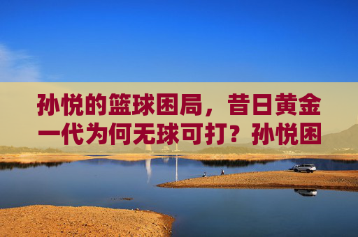 孙悦的篮球困局,昔日黄金一代为何无球可打?孙悦困局,昔日黄金一代缘何无球可打? 孙悦的篮球困局,昔日黄金一代为何无球可打?孙悦困局,昔日黄金一代缘何无球可打?