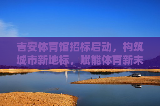吉安体育馆招标启动,构筑城市新地标,赋能体育新未来,吉安体育馆招标启动,构筑城市新地标,赋能体育新未来 吉安体育馆招标启动,构筑城市新地标,赋能体育新未来,吉安体育馆招标启动,构筑城市新地标,赋能体育新未来