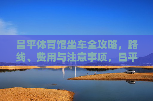 昌平体育馆坐车全攻略,路线、费用与注意事项,昌平体育馆坐车全攻略,路线、费用与注意事项 昌平体育馆坐车全攻略,路线、费用与注意事项,昌平体育馆坐车全攻略,路线、费用与注意事项