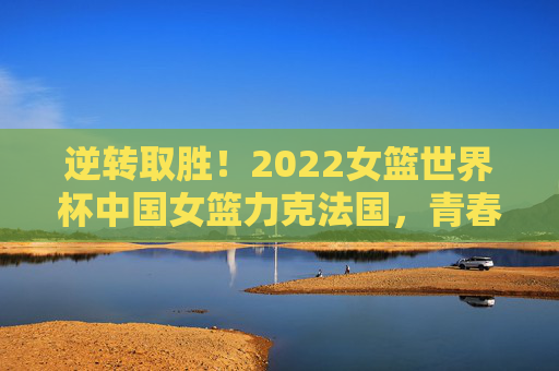 逆转取胜!2022女篮世界杯中国女篮力克法国,青春风暴闪耀赛场,2022女篮世界杯逆转法国 青春风暴闪耀赛场 逆转取胜!2022女篮世界杯中国女篮力克法国,青春风暴闪耀赛场,2022女篮世界杯逆转法国 青春风暴闪耀赛场
