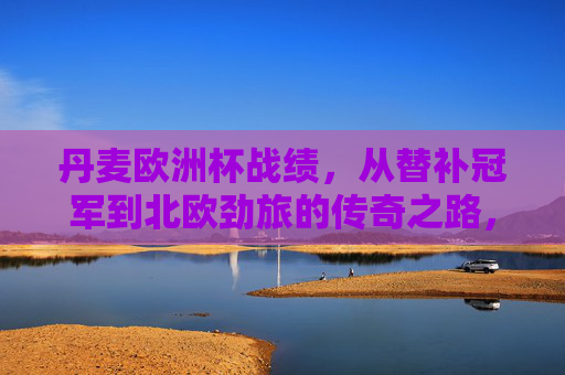 丹麦欧洲杯战绩,从替补冠军到北欧劲旅的传奇之路,丹麦欧洲杯,从替补冠军到北欧劲旅的传奇之路 丹麦欧洲杯战绩,从替补冠军到北欧劲旅的传奇之路,丹麦欧洲杯,从替补冠军到北欧劲旅的传奇之路