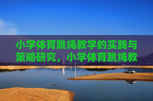 小学体育跳绳教学的实践与策略研究,小学体育跳绳教学的实践与策略研究 小学体育跳绳教学的实践与策略研究,小学体育跳绳教学的实践与策略研究