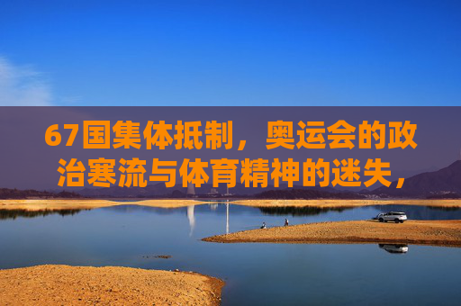 67国集体抵制,奥运会的政治寒流与体育精神的迷失,67国抵制奥运,政治寒流与体育精神的迷失 67国集体抵制,奥运会的政治寒流与体育精神的迷失,67国抵制奥运,政治寒流与体育精神的迷失