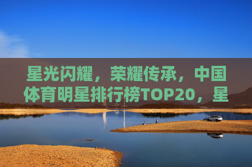 星光闪耀，荣耀传承，中国体育明星排行榜TOP20，星光闪耀荣耀传承，中国体育明星排行榜TOP20