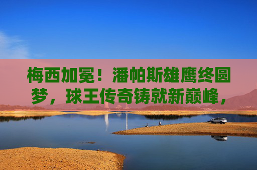 梅西加冕！潘帕斯雄鹰终圆梦，球王传奇铸就新巅峰，梅西加冕！潘帕斯雄鹰终圆梦，球王传奇铸就新巅峰