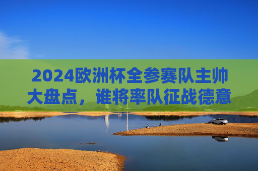 2024欧洲杯全参赛队主帅大盘点,谁将率队征战德意志?2024欧洲杯全参赛队主帅大盘点,谁将率队征战德意志? 2024欧洲杯全参赛队主帅大盘点,谁将率队征战德意志?2024欧洲杯全参赛队主帅大盘点,谁将率队征战德意志?