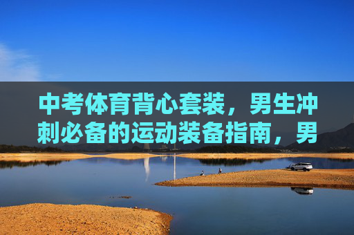 中考体育背心套装,男生冲刺必备的运动装备指南,男生中考体育背心套装,冲刺必备装备指南 中考体育背心套装,男生冲刺必备的运动装备指南,男生中考体育背心套装,冲刺必备装备指南