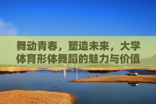 舞动青春,塑造未来,大学体育形体舞蹈的魅力与价值,舞动青春,塑造未来,大学体育形体舞蹈的魅力与价值 舞动青春,塑造未来,大学体育形体舞蹈的魅力与价值,舞动青春,塑造未来,大学体育形体舞蹈的魅力与价值