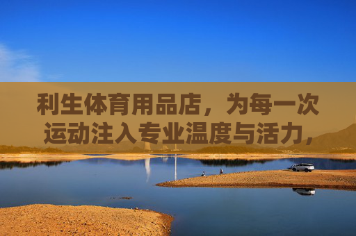 利生体育用品店,为每一次运动注入专业温度与活力,利生体育用品店,为每一次运动注入专业温度与活力 利生体育用品店,为每一次运动注入专业温度与活力,利生体育用品店,为每一次运动注入专业温度与活力